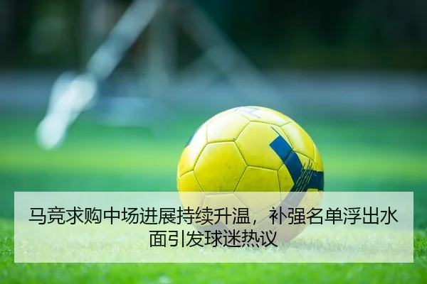 马竞求购中场进展持续升温，补强名单浮出水面引发球迷热议 - lanse